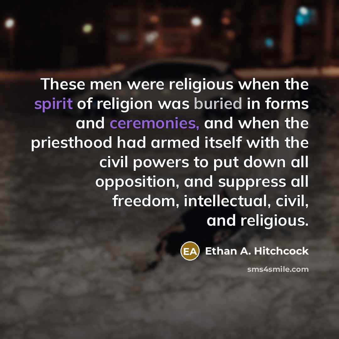 “These men were religious when the spirit of religion was buried in forms and ceremonies, and when the priesthood had armed itself with the civil powers to put down all opposition, and suppress all freedom, intellectual, civil, and religious.” quote by Ethan A. Hitchcock