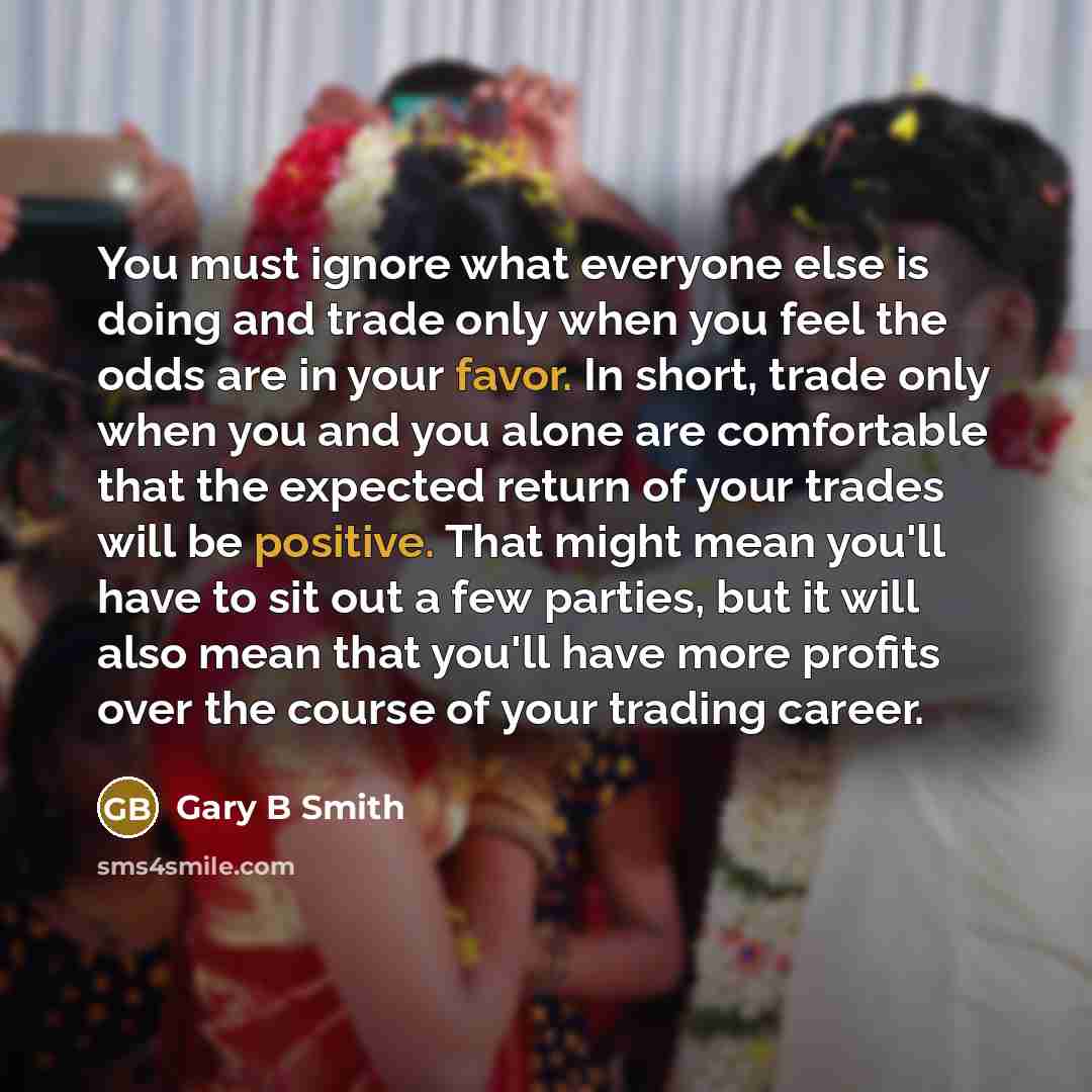 “You must ignore what everyone else is doing and trade only when you feel the odds are in your favor. In short, trade only when you and you alone are comfortable that the expected return of your trades will be positive. That might mean you'll have to sit out a few parties, but it will also mean…” quote by Gary B Smith