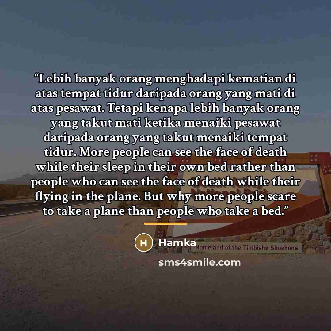 “Lebih banyak orang menghadapi kematian di atas tempat tidur daripada orang yang mati di atas pesawat. Tetapi kenapa lebih banyak orang yang takut mati ketika menaiki pesawat daripada orang yang takut menaiki tempat tidur. More people can see the face of death while their sleep in their own bed…” quote by Hamka