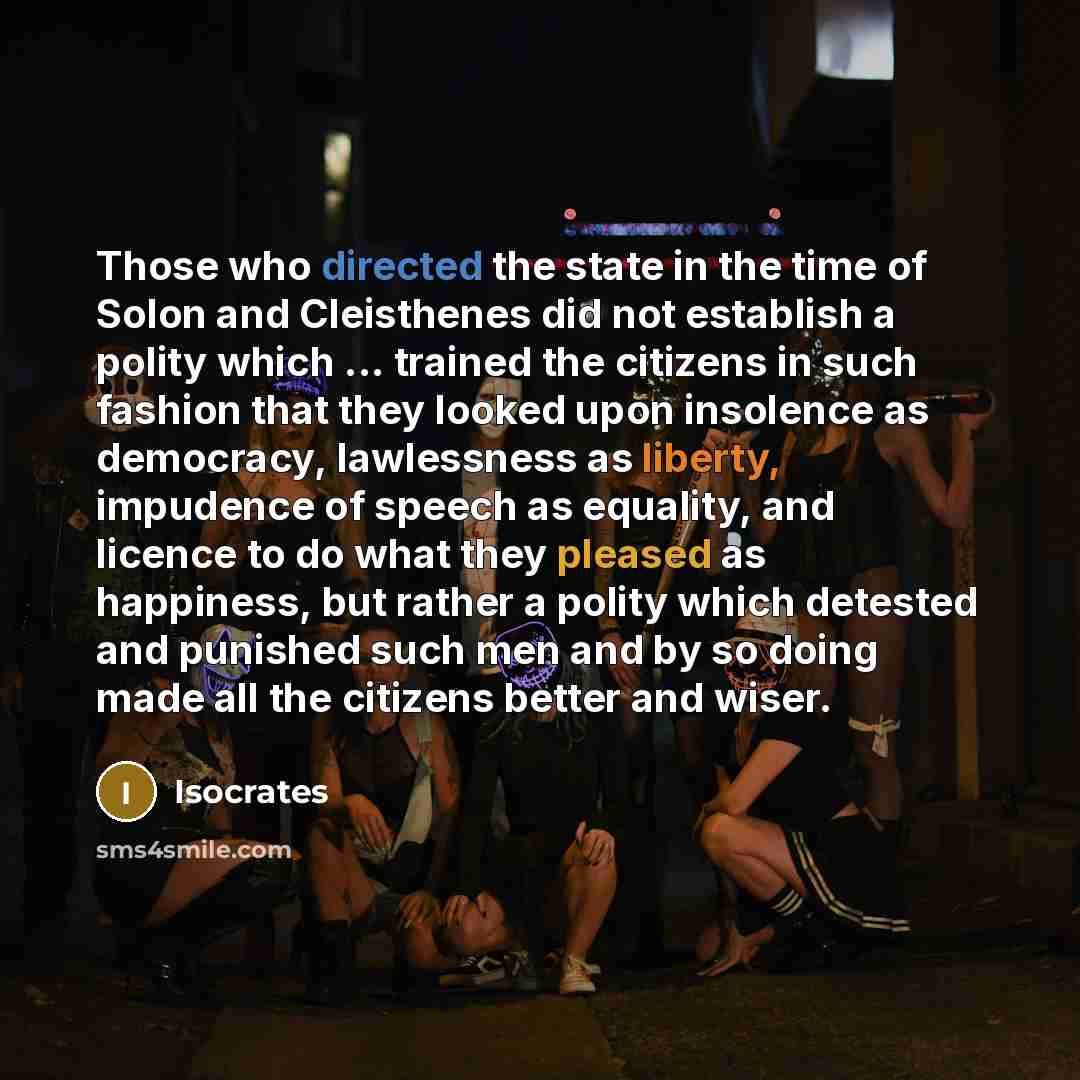 “Those who directed the state in the time of Solon and Cleisthenes did not establish a polity which ... trained the citizens in such fashion that they looked upon insolence as democracy, lawlessness as liberty, impudence of speech as equality, and licence to do what they pleased as happiness, but…” quote by Isocrates