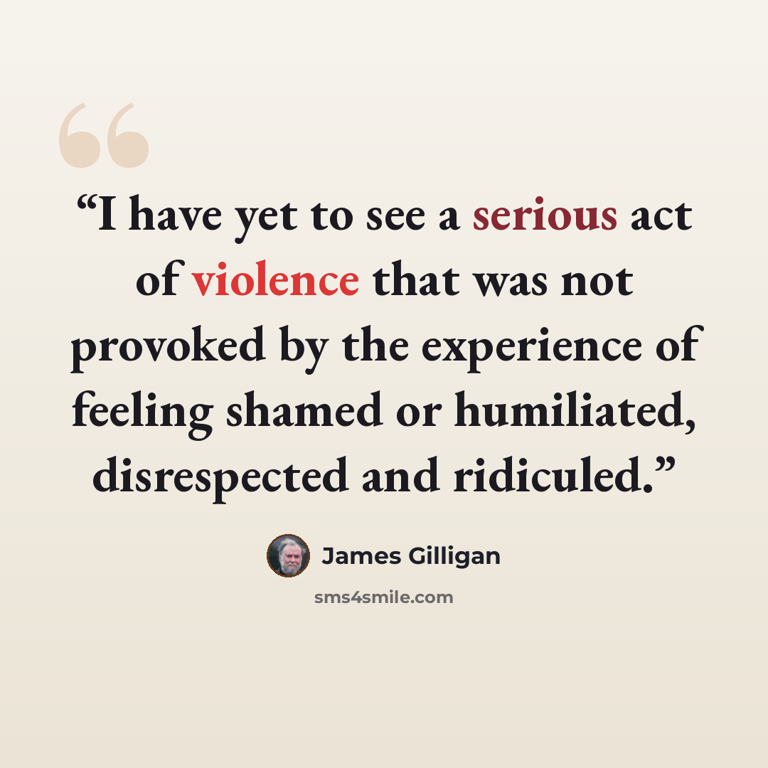 “I have yet to see a serious act of violence that was not provoked by the experience of feeling shamed or humiliated, disrespected and ridiculed.” quote by James Gilligan