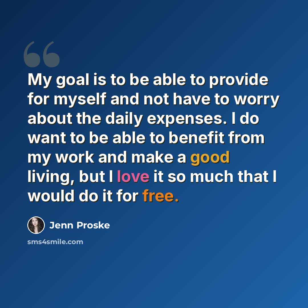 “My goal is to be able to provide for myself and not have to worry about the daily expenses. I do want to be able to benefit from my work and make a good living, but I love it so much that I would do it for free.” quote by Jenn Proske