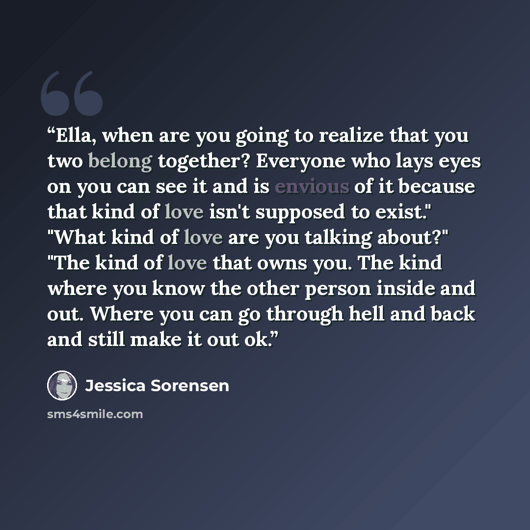 “Ella, when are you going to realize that you two belong together? Everyone who lays eyes on you can see it and is envious of it because that kind of love isn't supposed to exist." "What kind of love are you talking about?" "The kind of love that owns you. The kind where you know the other person…” quote by Jessica Sorensen