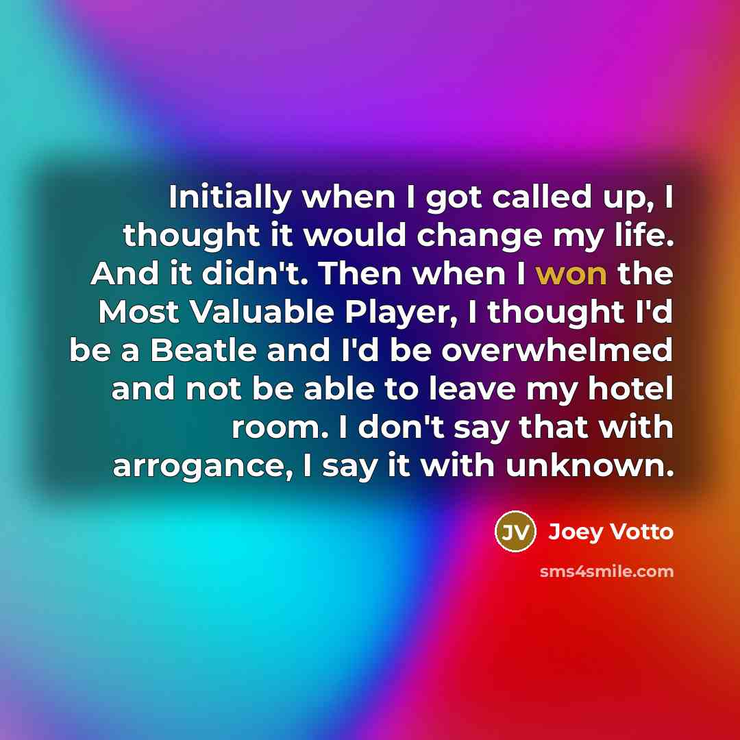 “Initially when I got called up, I thought it would change my life. And it didn't. Then when I won the Most Valuable Player, I thought I'd be a Beatle and I'd be overwhelmed and not be able to leave my hotel room. I don't say that with arrogance, I say it with unknown.” quote by Joey Votto
