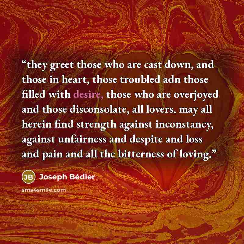 “they greet those who are cast down, and those in heart, those troubled adn those filled with desire, those who are overjoyed and those disconsolate, all lovers. may all herein find strength against inconstancy, against unfairness and despite and loss and pain and all the bitterness of loving.” quote by Joseph Bédier