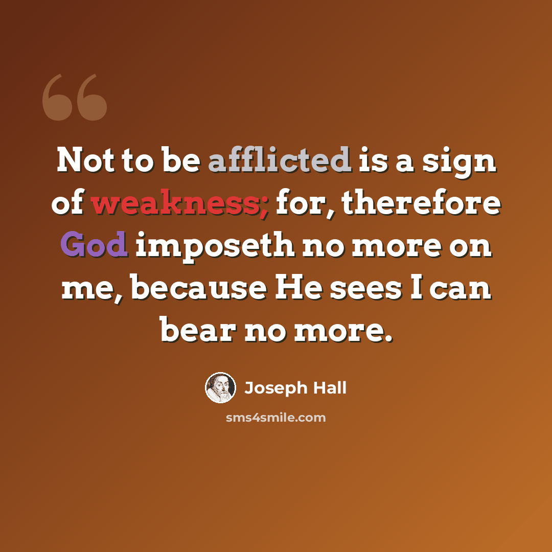 “Not to be afflicted is a sign of weakness; for, therefore God imposeth no more on me, because He sees I can bear no more.” quote by Joseph Hall