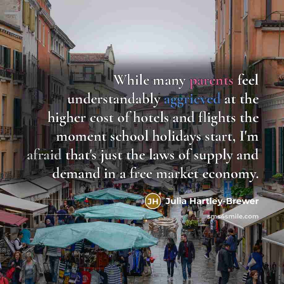 “While many parents feel understandably aggrieved at the higher cost of hotels and flights the moment school holidays start, I'm afraid that's just the laws of supply and demand in a free market economy.” quote by Julia Hartley-Brewer