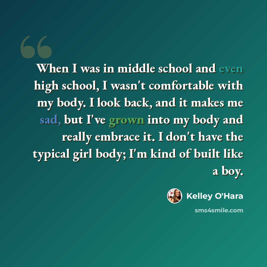 “When I was in middle school and even high school, I wasn't comfortable with my body. I look back, and it makes me sad, but I've grown into my body and really embrace it. I don't have the typical girl body; I'm kind of built like a boy.” quote by Kelley O'Hara