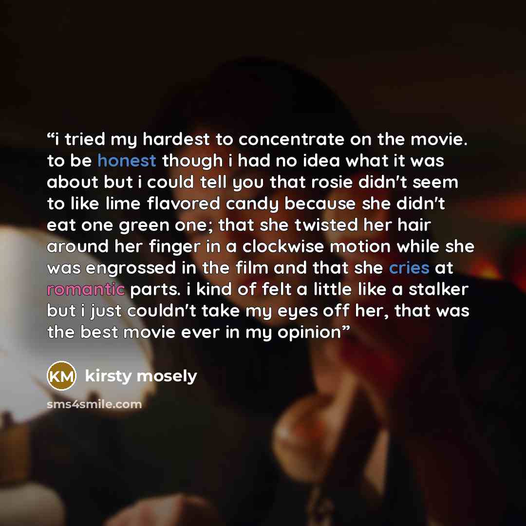 “i tried my hardest to concentrate on the movie. to be honest though i had no idea what it was about but i could tell you that rosie didn't seem to like lime flavored candy because she didn't eat one green one; that she twisted her hair around her finger in a clockwise motion while she was…” quote by kirsty mosely