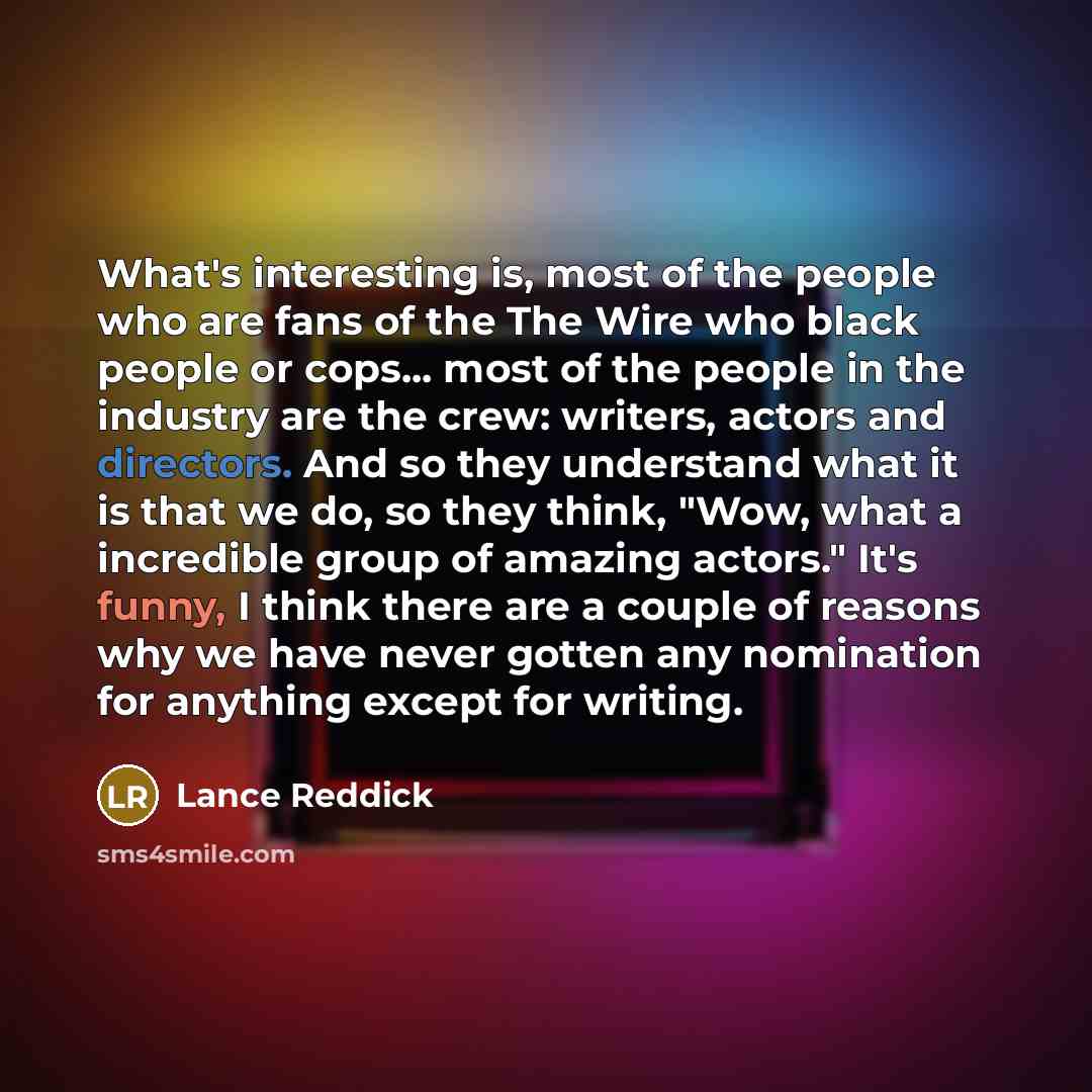 “What's interesting is, most of the people who are fans of the The Wire who black people or cops... most of the people in the industry are the crew: writers, actors and directors. And so they understand what it is that we do, so they think, "Wow, what a incredible group of amazing actors." It's…” quote by Lance Reddick