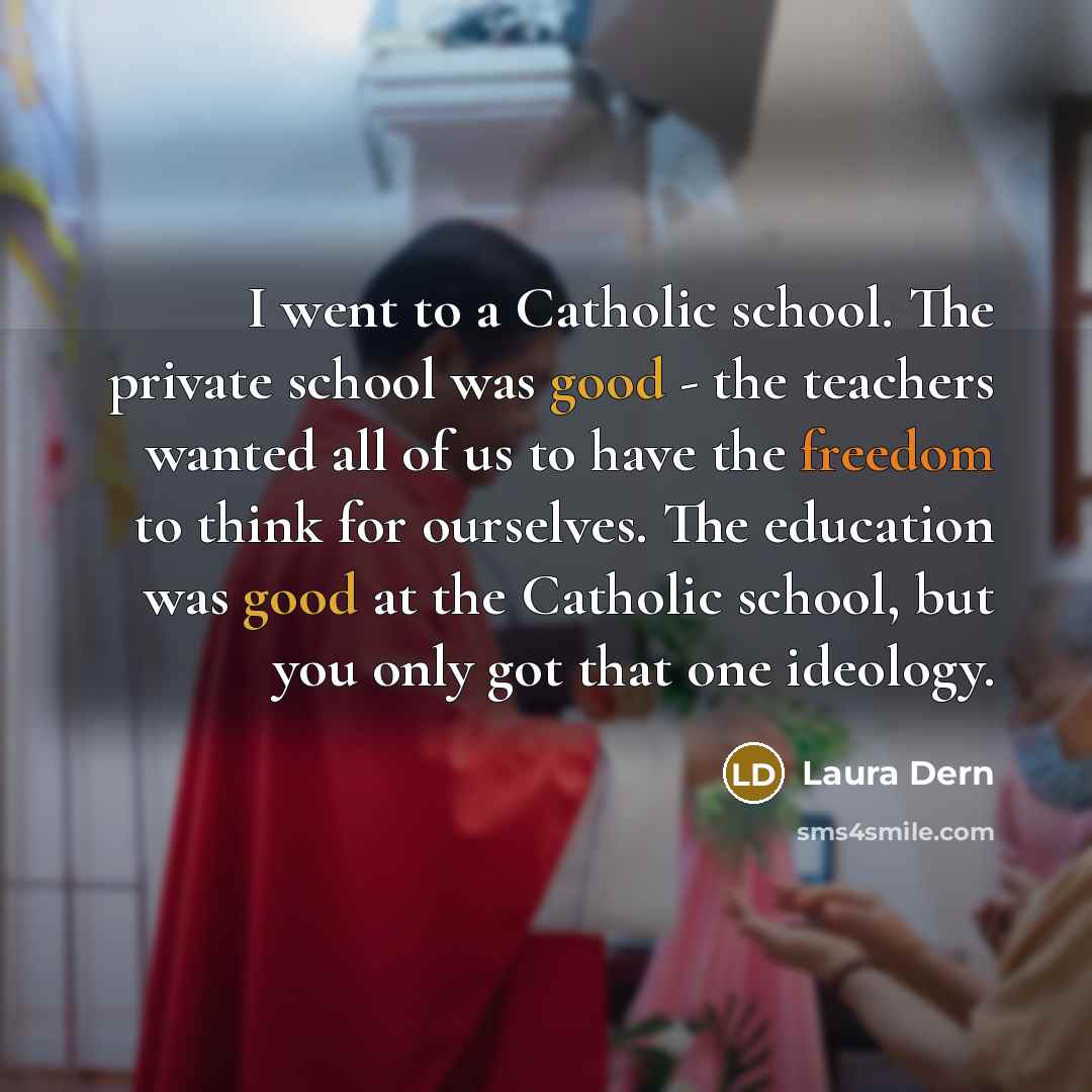 “I went to a Catholic school. The private school was good - the teachers wanted all of us to have the freedom to think for ourselves. The education was good at the Catholic school, but you only got that one ideology.” quote by Laura Dern