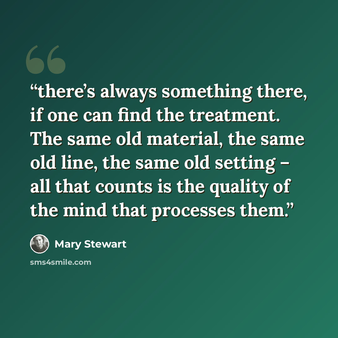 “there’s always something there, if one can find the treatment. The same old material, the same old line, the same old setting – all that counts is the quality of the mind that processes them.” quote by Mary Stewart
