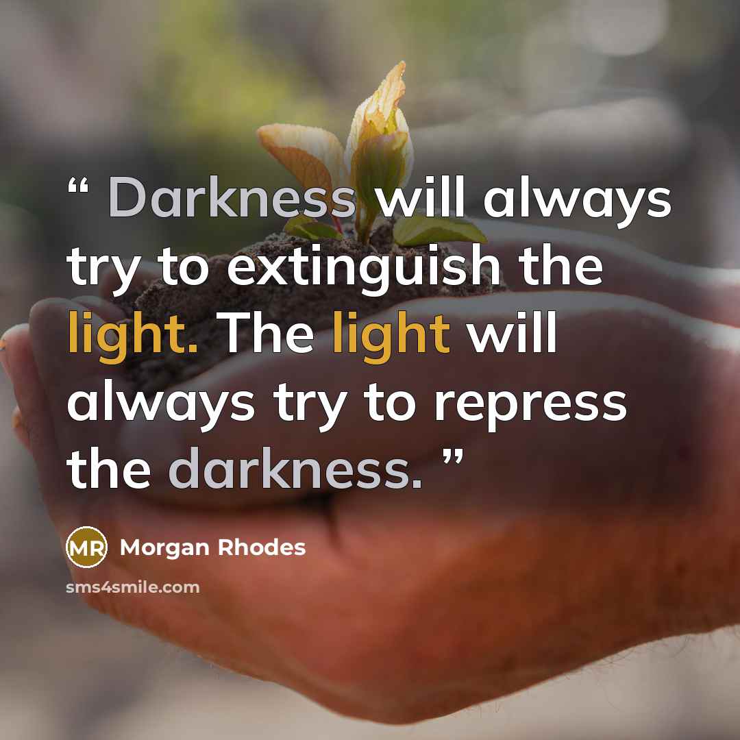 “Darkness will always try to extinguish the light. The light will always try to repress the darkness.” quote by Morgan Rhodes