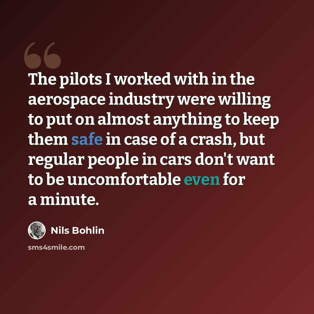 “The pilots I worked with in the aerospace industry were willing to put on almost anything to keep them safe in case of a crash, but regular people in cars don't want to be uncomfortable even for a minute.” quote by Nils Bohlin
