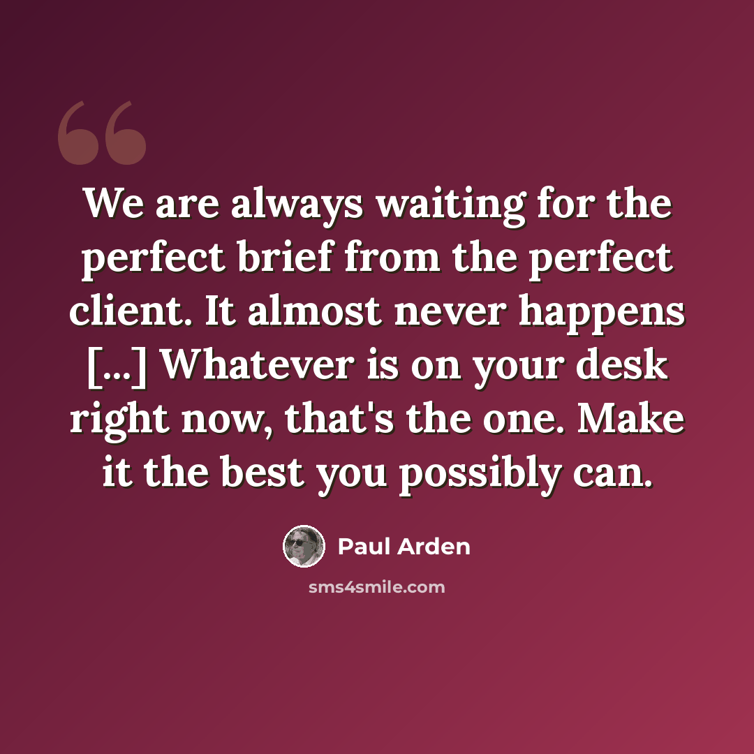 “We are always waiting for the perfect brief from the perfect client. It almost never happens [...] Whatever is on your desk right now, that's the one. Make it the best you possibly can.” quote by Paul Arden