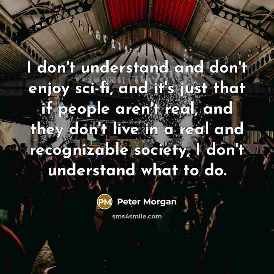 “I don't understand and don't enjoy sci-fi, and it's just that if people aren't real, and they don't live in a real and recognizable society, I don't understand what to do.” quote by Peter Morgan