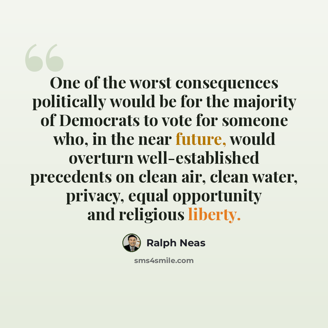 “One of the worst consequences politically would be for the majority of Democrats to vote for someone who, in the near future, would overturn well-established precedents on clean air, clean water, privacy, equal opportunity and religious liberty.” quote by Ralph Neas