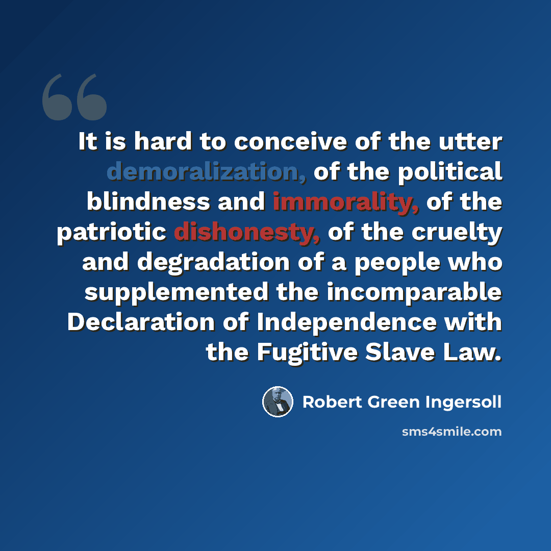 “It is hard to conceive of the utter demoralization, of the political blindness and immorality, of the patriotic dishonesty, of the cruelty and degradation of a people who supplemented the incomparable Declaration of Independence with the Fugitive Slave Law.” quote by Robert Green Ingersoll