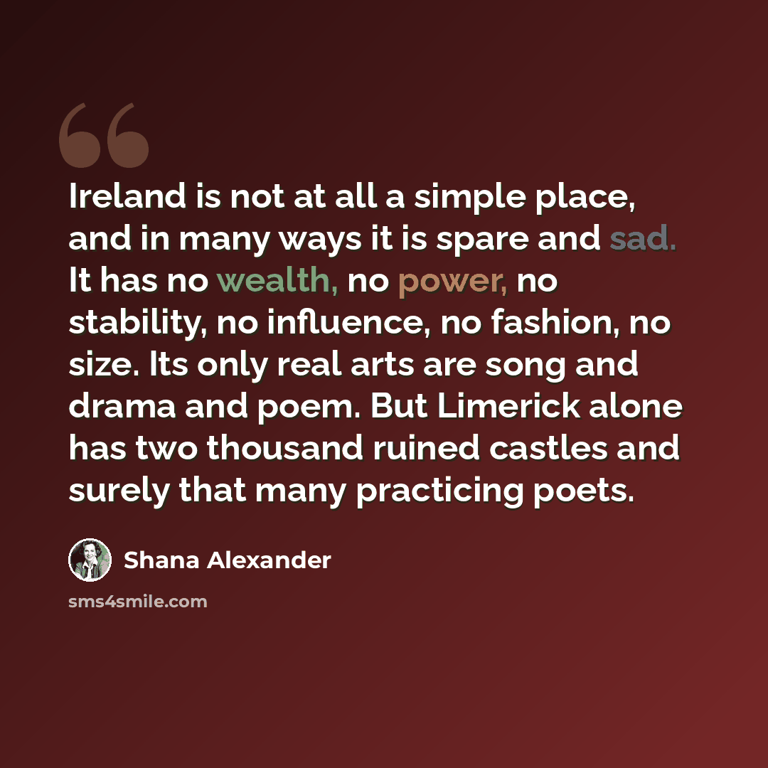 “Ireland is not at all a simple place, and in many ways it is spare and sad. It has no wealth, no power, no stability, no influence, no fashion, no size. Its only real arts are song and drama and poem. But Limerick alone has two thousand ruined castles and surely that many practicing poets.” quote by Shana Alexander