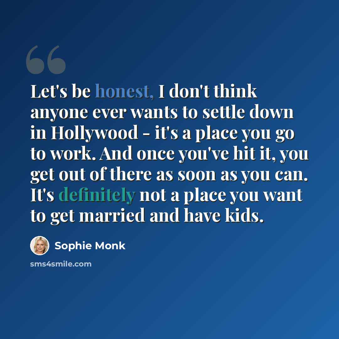 “Let's be honest, I don't think anyone ever wants to settle down in Hollywood - it's a place you go to work. And once you've hit it, you get out of there as soon as you can. It's definitely not a place you want to get married and have kids.” quote by Sophie Monk