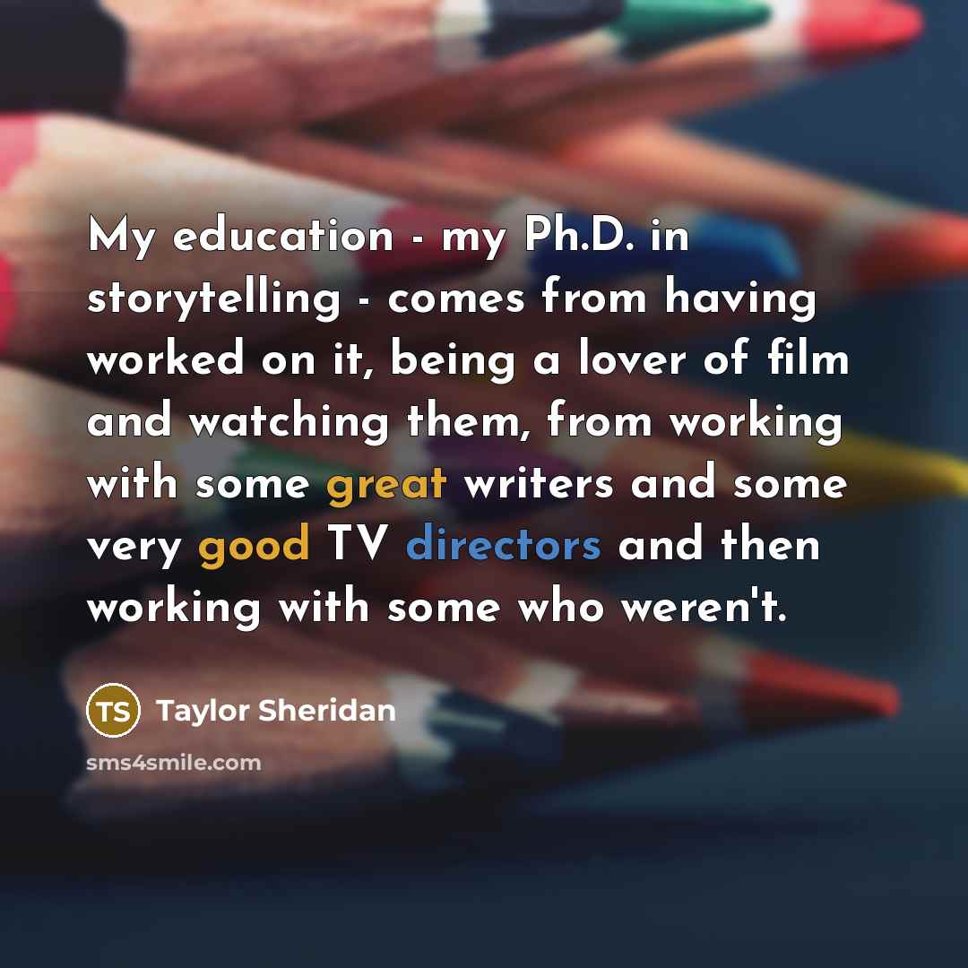 “My education - my Ph.D. in storytelling - comes from having worked on it, being a lover of film and watching them, from working with some great writers and some very good TV directors and then working with some who weren't.” quote by Taylor Sheridan