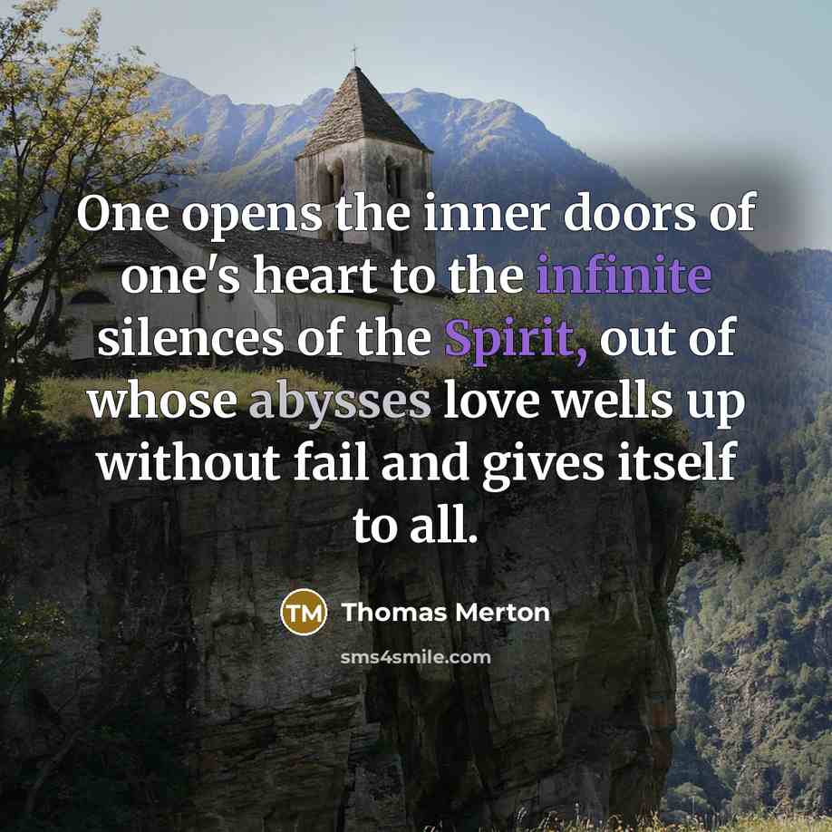 “One opens the inner doors of one's heart to the infinite silences of the Spirit, out of whose abysses love wells up without fail and gives itself to all.” quote by Thomas Merton