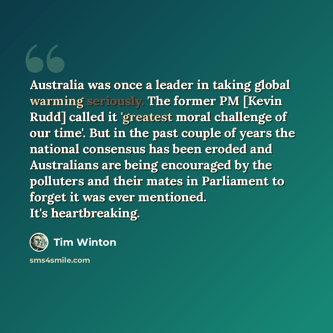 “Australia was once a leader in taking global warming seriously. The former PM [Kevin Rudd] called it 'greatest moral challenge of our time'. But in the past couple of years the national consensus has been eroded and Australians are being encouraged by the polluters and their mates in Parliament to…” quote by Tim Winton