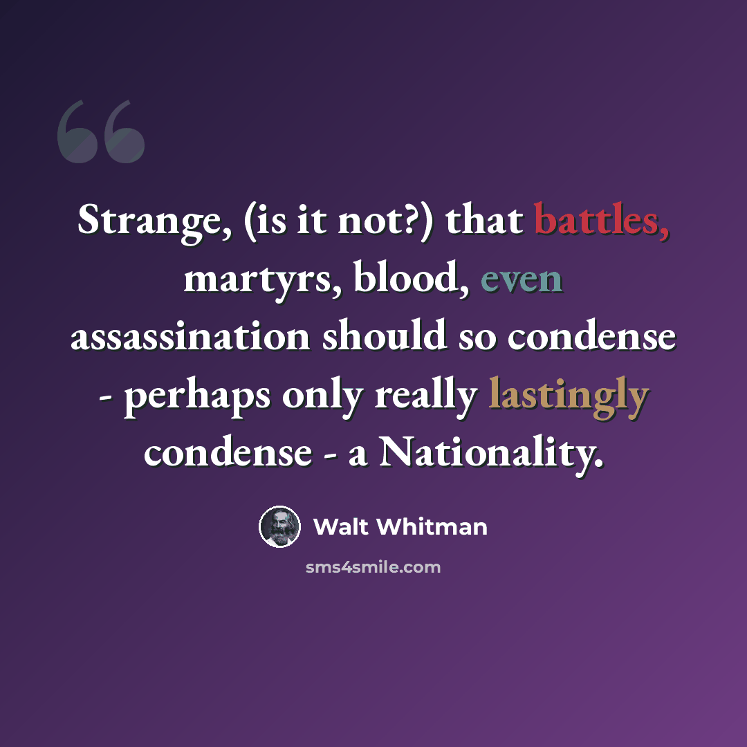 “Strange, (is it not?) that battles, martyrs, blood, even assassination should so condense - perhaps only really lastingly condense - a Nationality.” quote by Walt Whitman