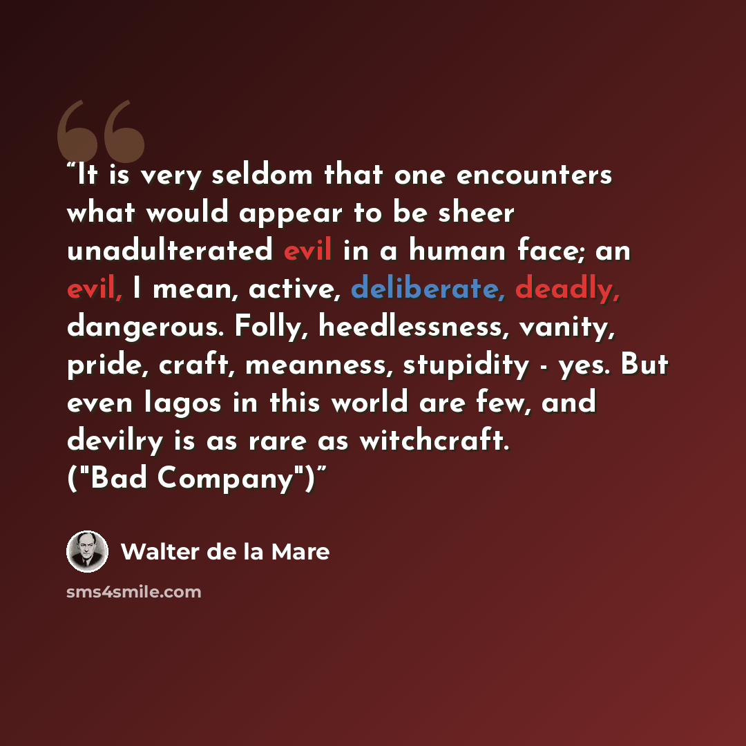 “It is very seldom that one encounters what would appear to be sheer unadulterated evil in a human face; an evil, I mean, active, deliberate, deadly, dangerous. Folly, heedlessness, vanity, pride, craft, meanness, stupidity - yes. But even Iagos in this world are few, and devilry is as rare as…” quote by Walter de la Mare
