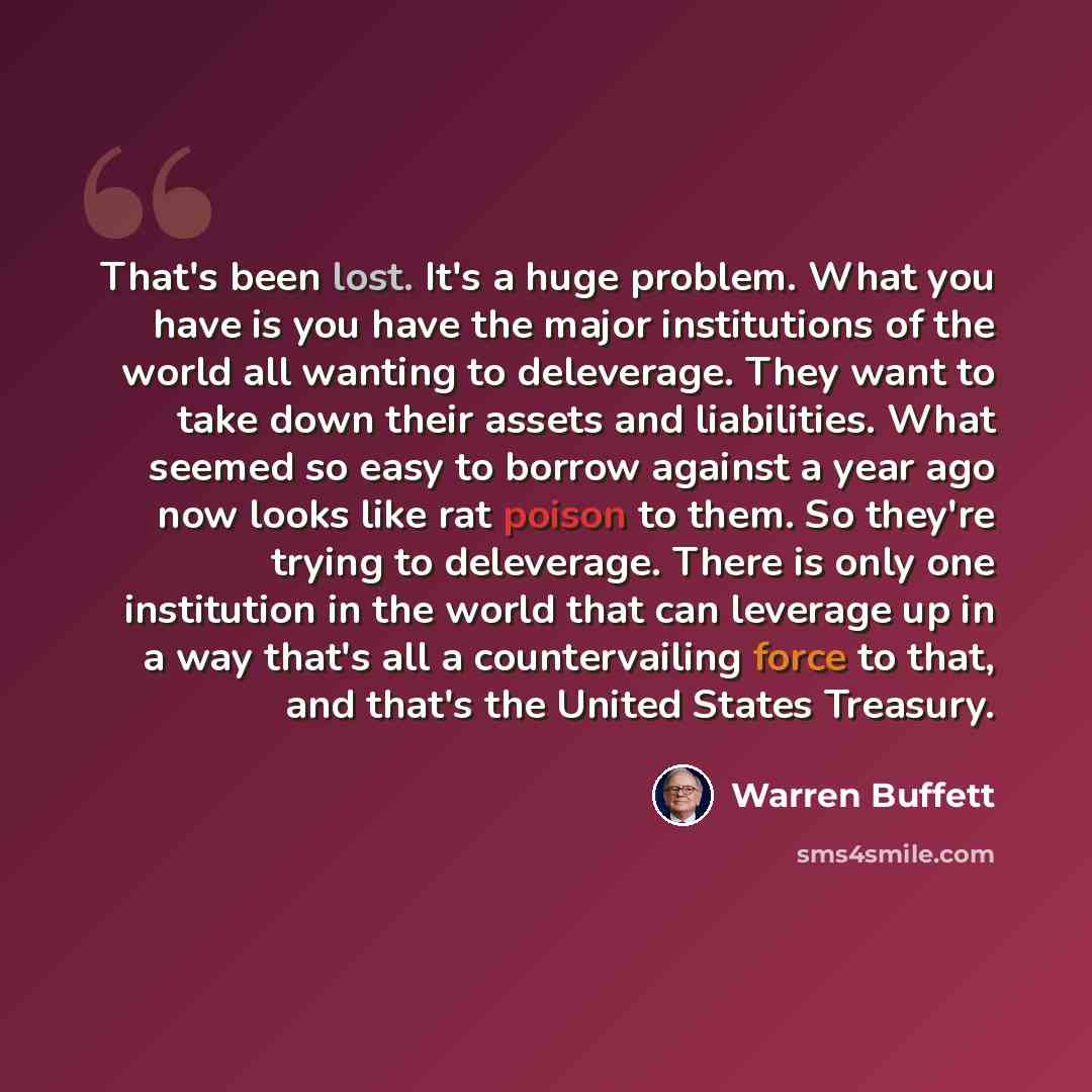 “That's been lost. It's a huge problem. What you have is you have the major institutions of the world all wanting to deleverage. They want to take down their assets and liabilities. What seemed so easy to borrow against a year ago now looks like rat poison to them. So they're trying to deleverage…” quote by Warren Buffett