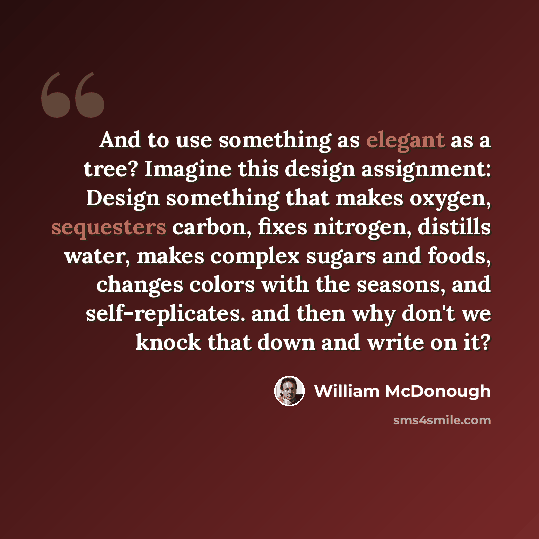 “And to use something as elegant as a tree? Imagine this design assignment: Design something that makes oxygen, sequesters carbon, fixes nitrogen, distills water, makes complex sugars and foods, changes colors with the seasons, and self-replicates. and then why don't we knock that down and write on…” quote by William McDonough