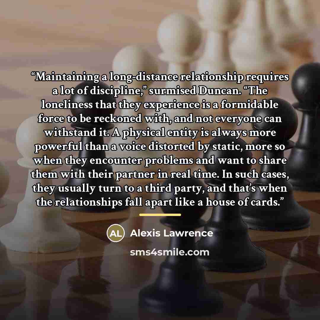 “Maintaining a long-distance relationship requires a lot of discipline,” surmised Duncan. “The loneliness that they experience is a formidable force to be reckoned with, and not everyone can withstand it. A physical entity is always more powerful than a voice distorted by static, more so when they…” quote by Alexis Lawrence