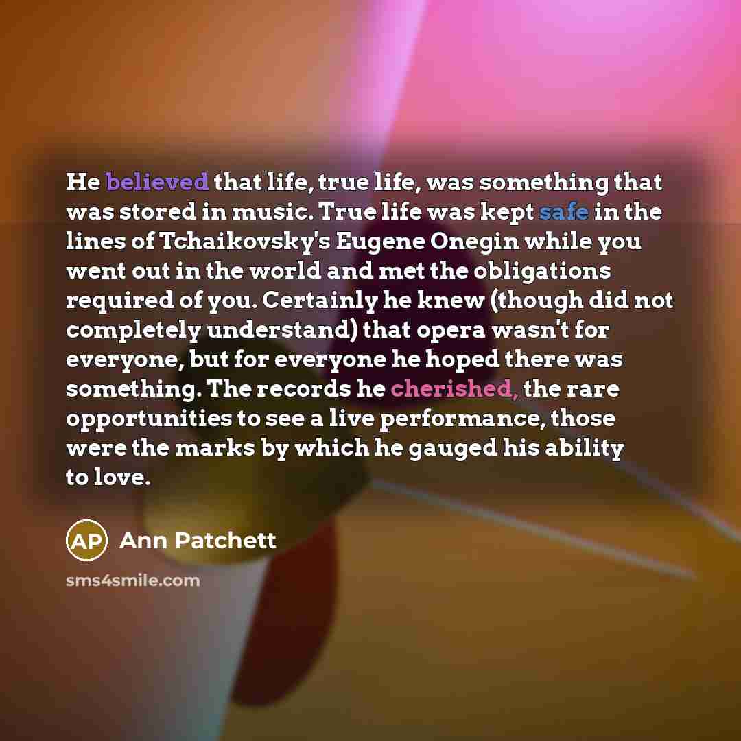 “He believed that life, true life, was something that was stored in music. True life was kept safe in the lines of Tchaikovsky's Eugene Onegin while you went out in the world and met the obligations required of you. Certainly he knew (though did not completely understand) that opera wasn't for…” quote by Ann Patchett