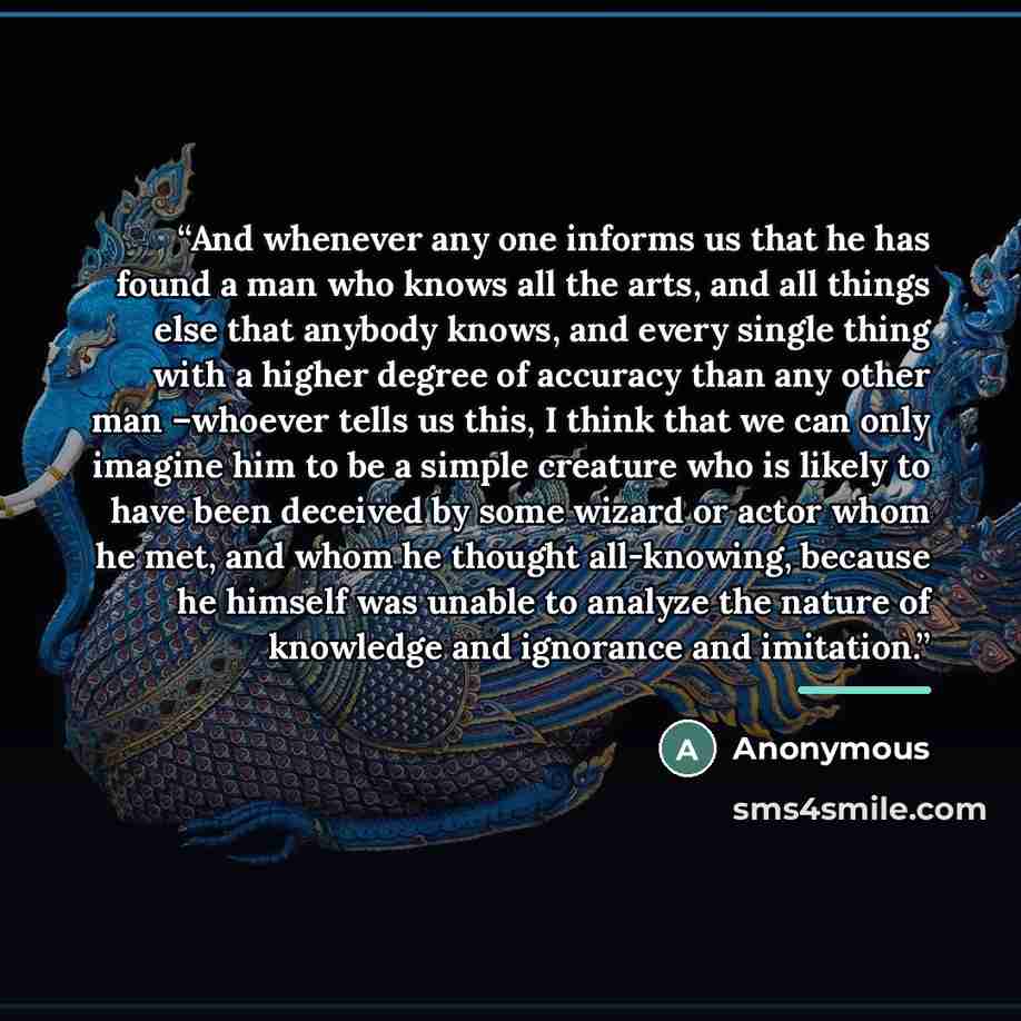“And whenever any one informs us that he has found a man who knows all the arts, and all things else that anybody knows, and every single thing with a higher degree of accuracy than any other man –whoever tells us this, I think that we can only imagine him to be a simple creature who is likely to…” quote by Anonymous