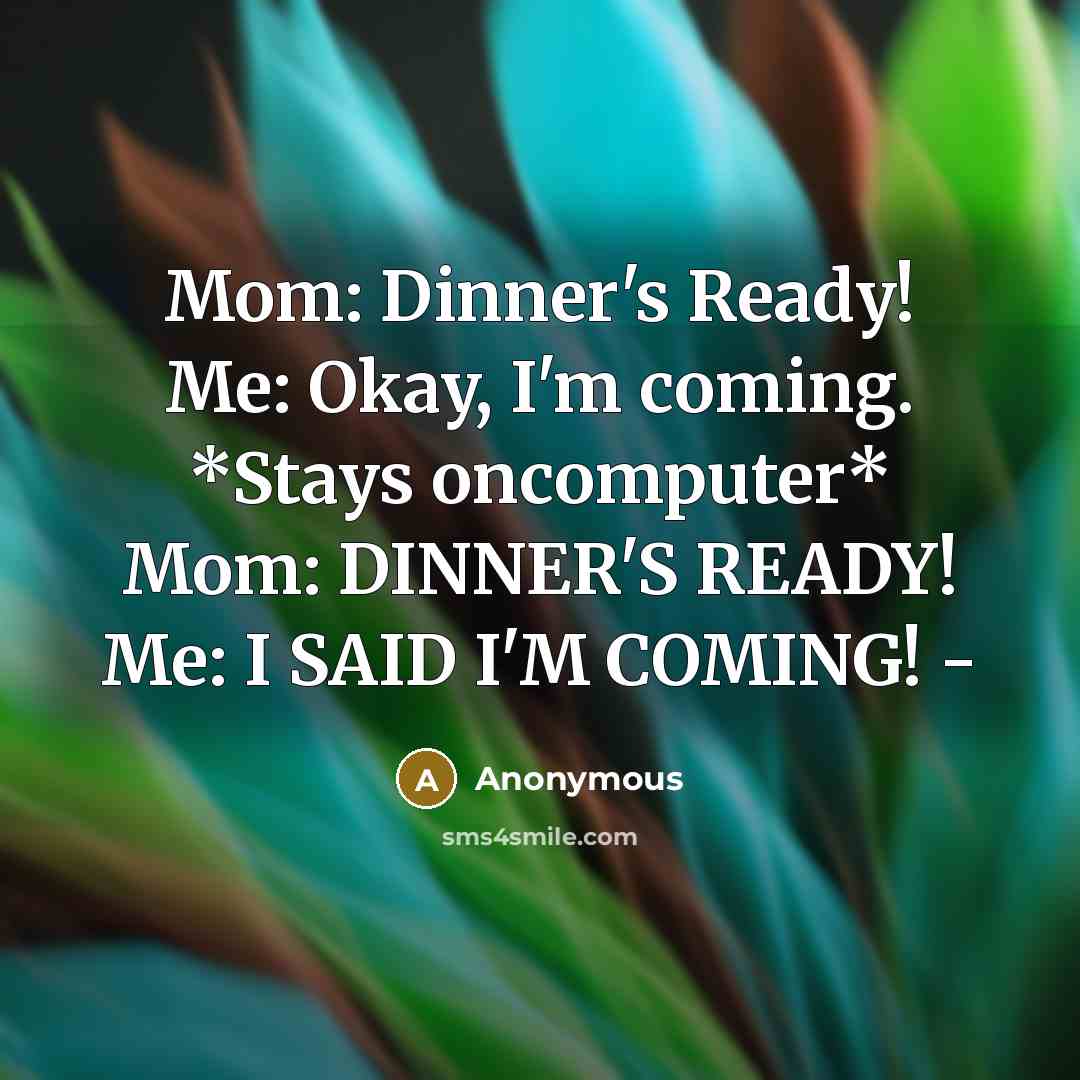 “Mom: Dinner's Ready! Me: Okay, I'm coming. *Stays oncomputer* Mom: DINNER'S READY! Me: I SAID I'M COMING! -” quote by Anonymous