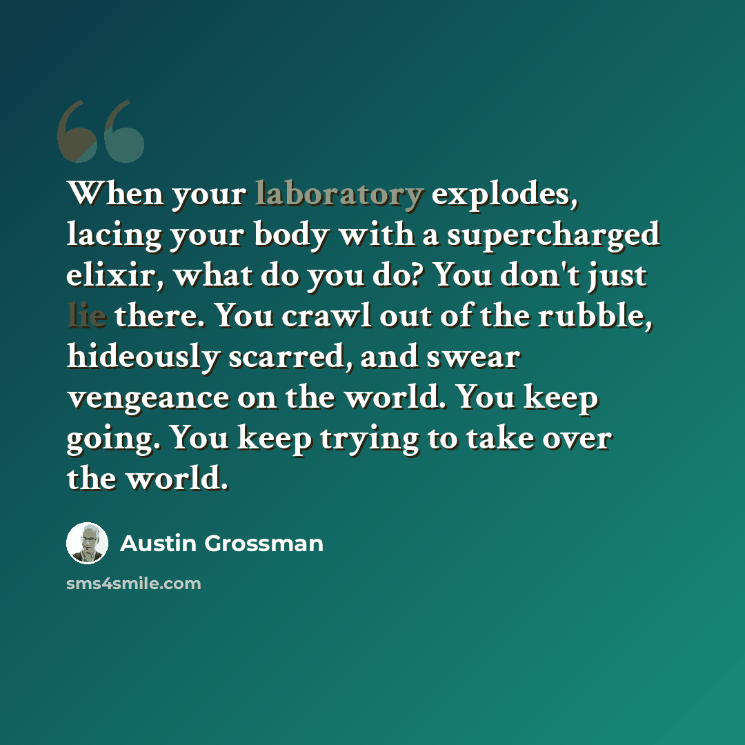 “When your laboratory explodes, lacing your body with a supercharged elixir, what do you do? You don't just lie there. You crawl out of the rubble, hideously scarred, and swear vengeance on the world. You keep going. You keep trying to take over the world.” quote by Austin Grossman