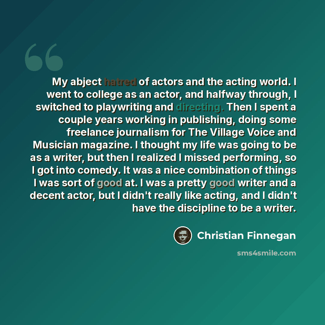 “My abject hatred of actors and the acting world. I went to college as an actor, and halfway through, I switched to playwriting and directing. Then I spent a couple years working in publishing, doing some freelance journalism for The Village Voice and Musician magazine. I thought my life was going…” quote by Christian Finnegan