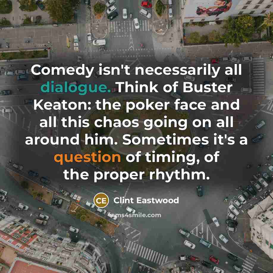 “Comedy isn't necessarily all dialogue. Think of Buster Keaton: the poker face and all this chaos going on all around him. Sometimes it's a question of timing, of the proper rhythm.” quote by Clint Eastwood