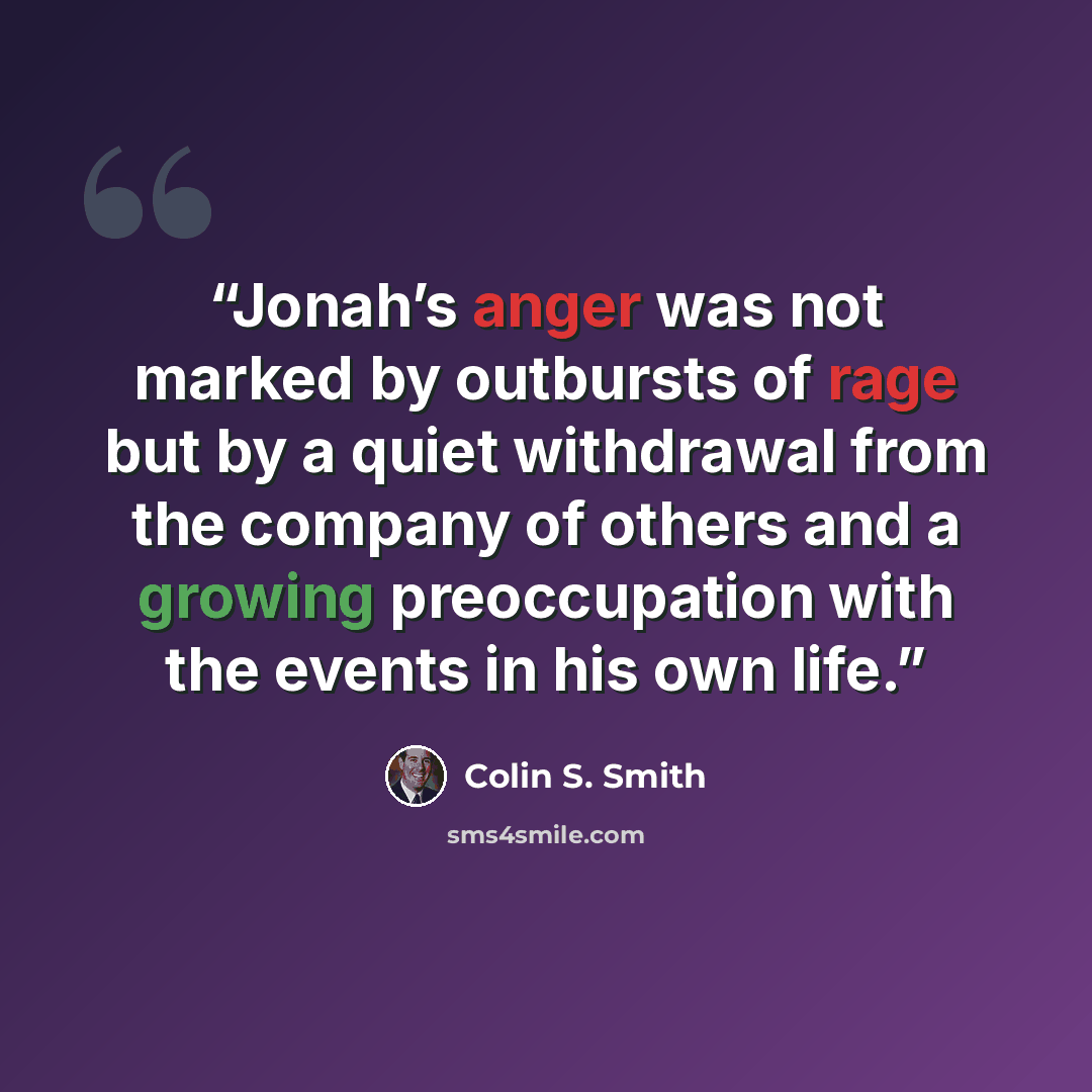 “Jonah’s anger was not marked by outbursts of rage but by a quiet withdrawal from the company of others and a growing preoccupation with the events in his own life.” quote by Colin S. Smith