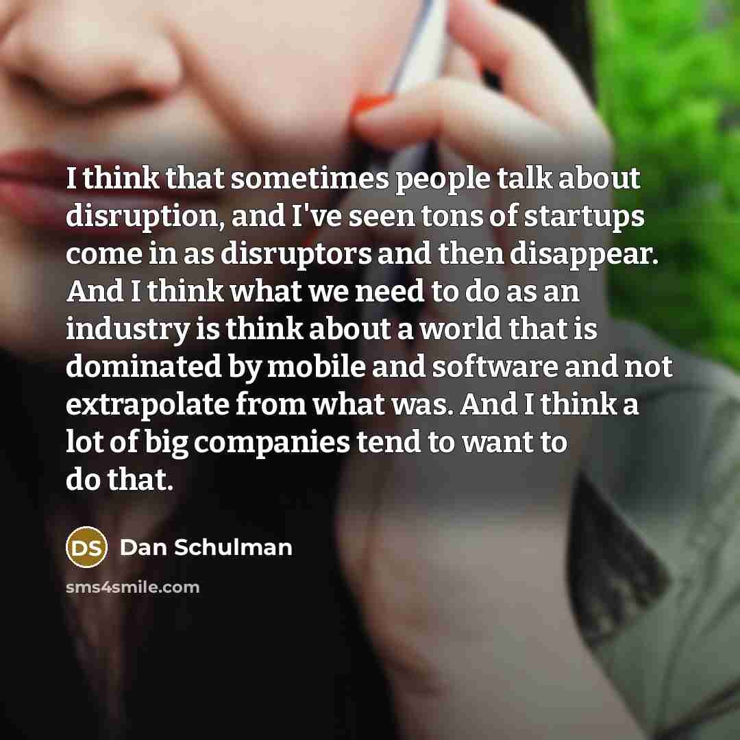 “I think that sometimes people talk about disruption, and I've seen tons of startups come in as disruptors and then disappear. And I think what we need to do as an industry is think about a world that is dominated by mobile and software and not extrapolate from what was. And I think a lot of big…” quote by Dan Schulman