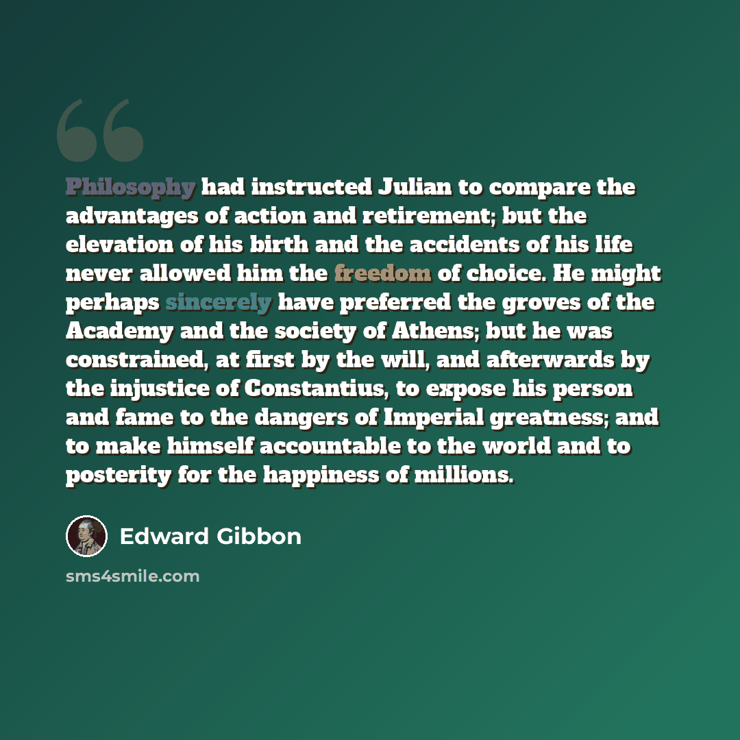 “Philosophy had instructed Julian to compare the advantages of action and retirement; but the elevation of his birth and the accidents of his life never allowed him the freedom of choice. He might perhaps sincerely have preferred the groves of the Academy and the society of Athens; but he was…” quote by Edward Gibbon
