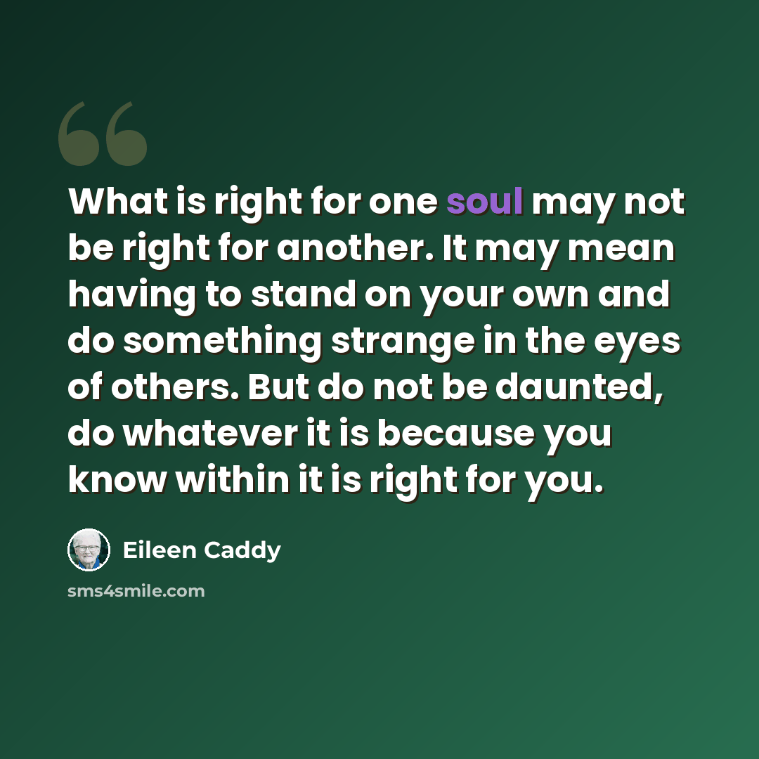 “What is right for one soul may not be right for another. It may mean having to stand on your own and do something strange in the eyes of others. But do not be daunted, do whatever it is because you know within it is right for you.” quote by Eileen Caddy