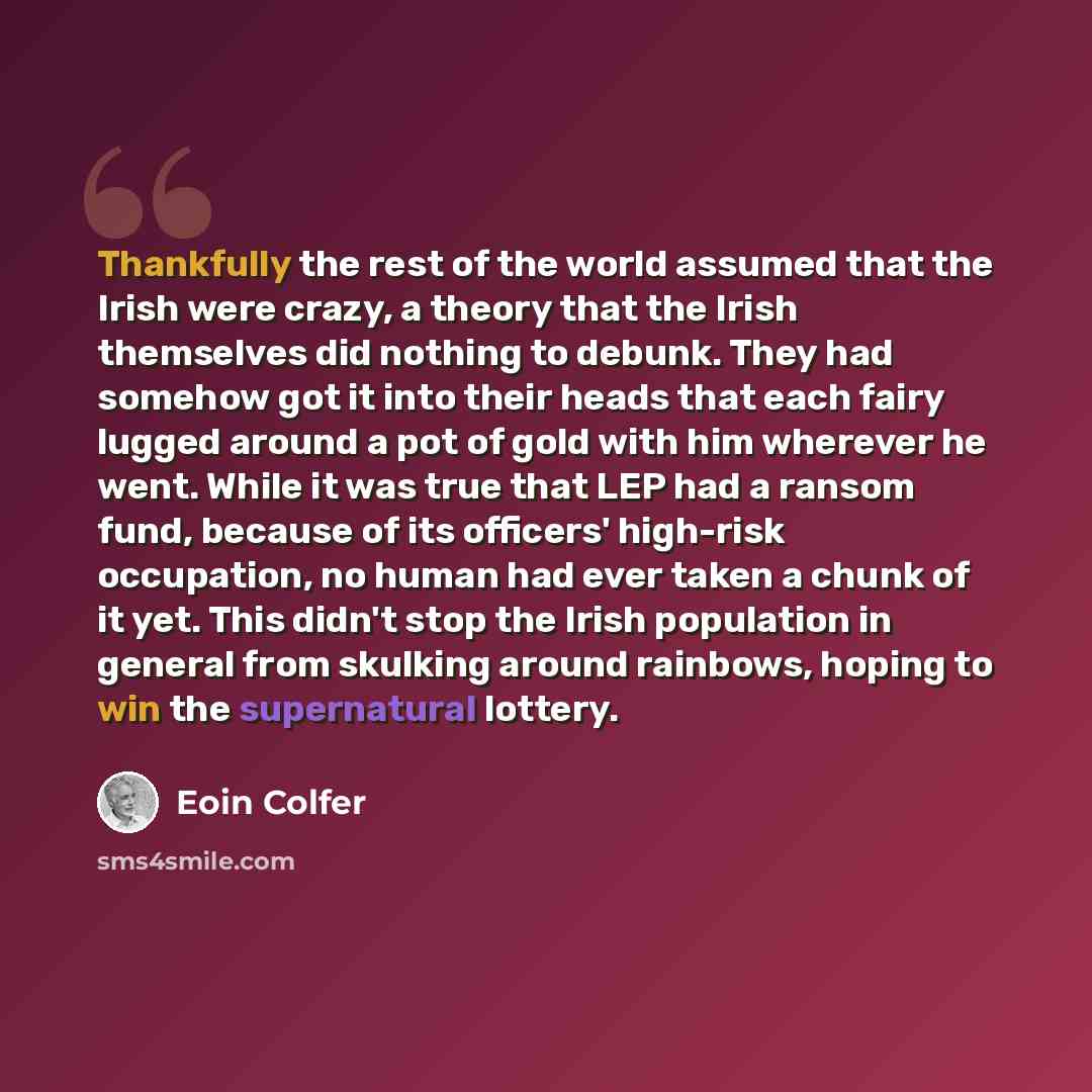“Thankfully the rest of the world assumed that the Irish were crazy, a theory that the Irish themselves did nothing to debunk. They had somehow got it into their heads that each fairy lugged around a pot of gold with him wherever he went. While it was true that LEP had a ransom fund, because of its…” quote by Eoin Colfer