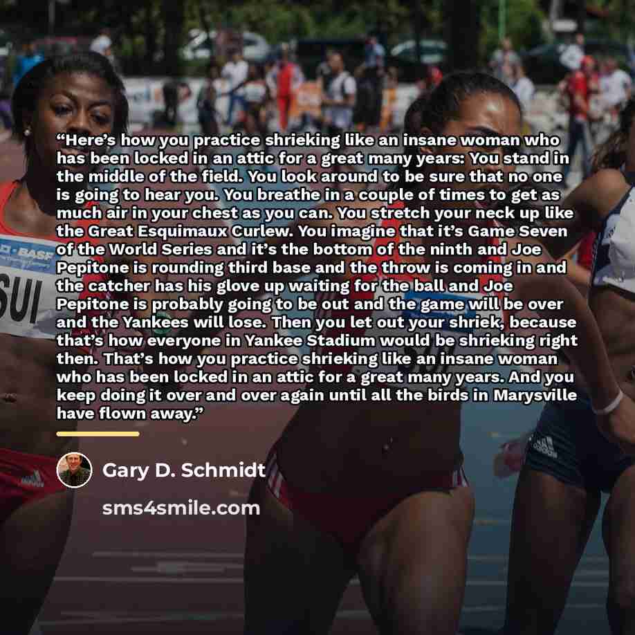 “Here’s how you practice shrieking like an insane woman who has been locked in an attic for a great many years: You stand in the middle of the field. You look around to be sure that no one is going to hear you. You breathe in a couple of times to get as much air in your chest as you can. You…” quote by Gary D. Schmidt