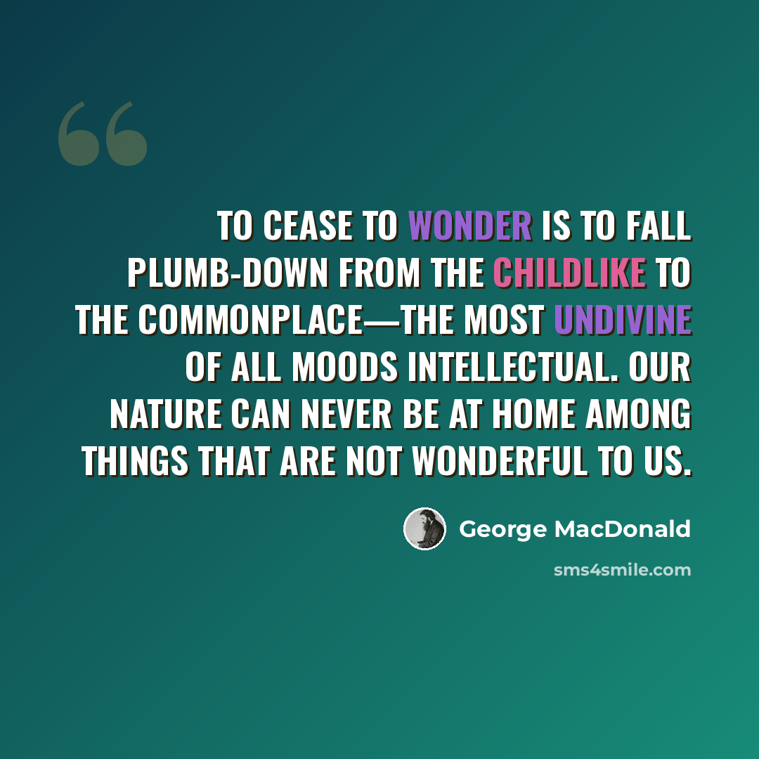“To cease to wonder is to fall plumb-down from the childlike to the commonplace—the most undivine of all moods intellectual. Our nature can never be at home among things that are not wonderful to us.” quote by George MacDonald