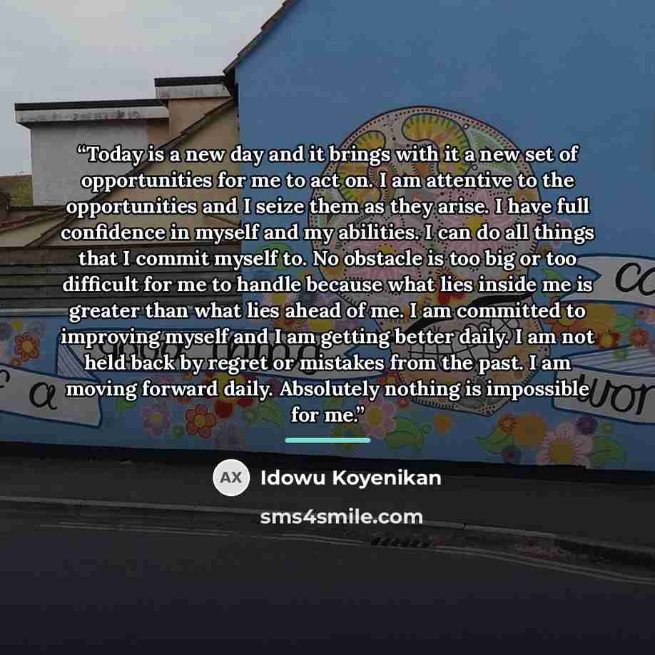 “Today is a new day and it brings with it a new set of opportunities for me to act on. I am attentive to the opportunities and I seize them as they arise. I have full confidence in myself and my abilities. I can do all things that I commit myself to. No obstacle is too big or too difficult for me…” quote by Idowu Koyenikan