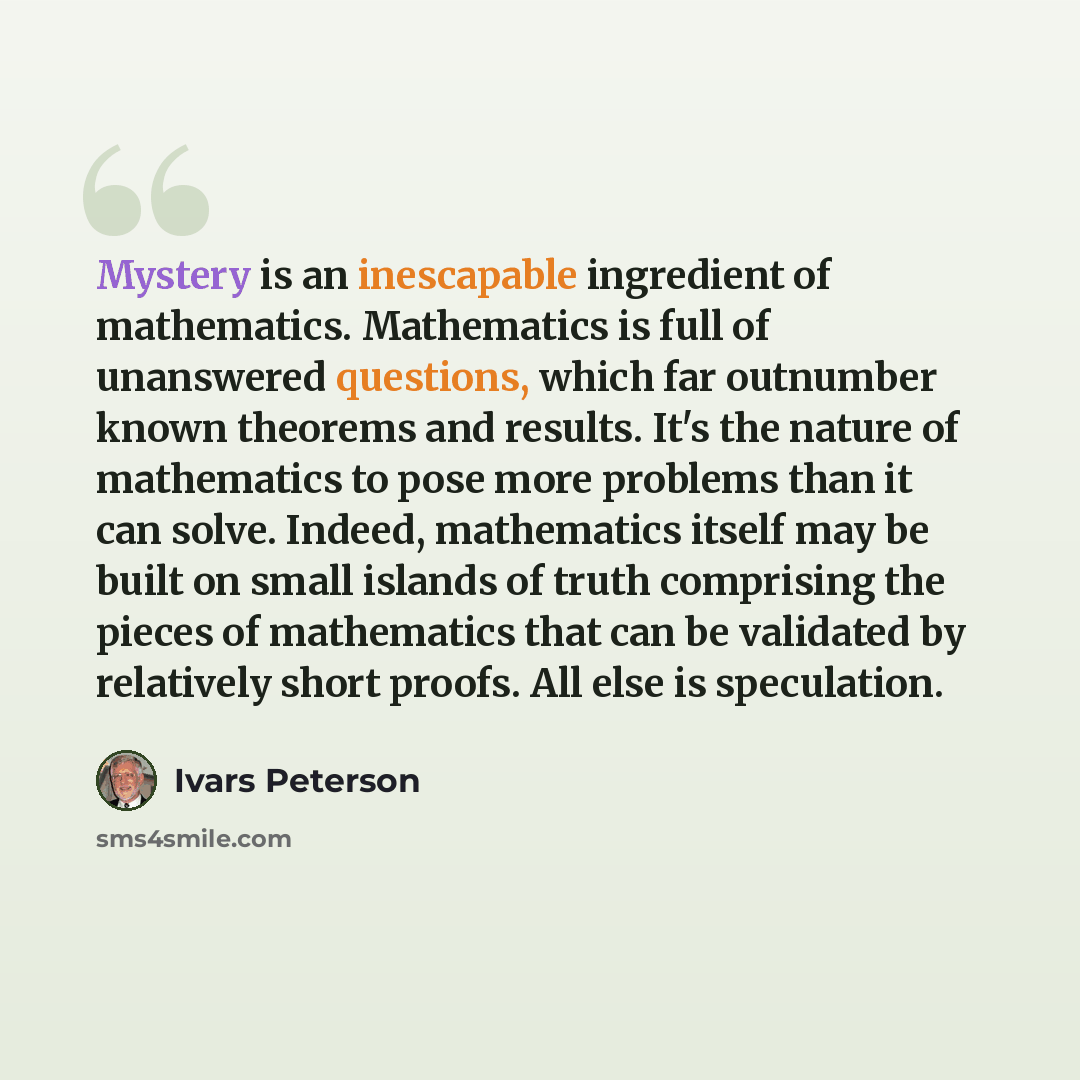 “Mystery is an inescapable ingredient of mathematics. Mathematics is full of unanswered questions, which far outnumber known theorems and results. It's the nature of mathematics to pose more problems than it can solve. Indeed, mathematics itself may be built on small islands of truth comprising the…” quote by Ivars Peterson