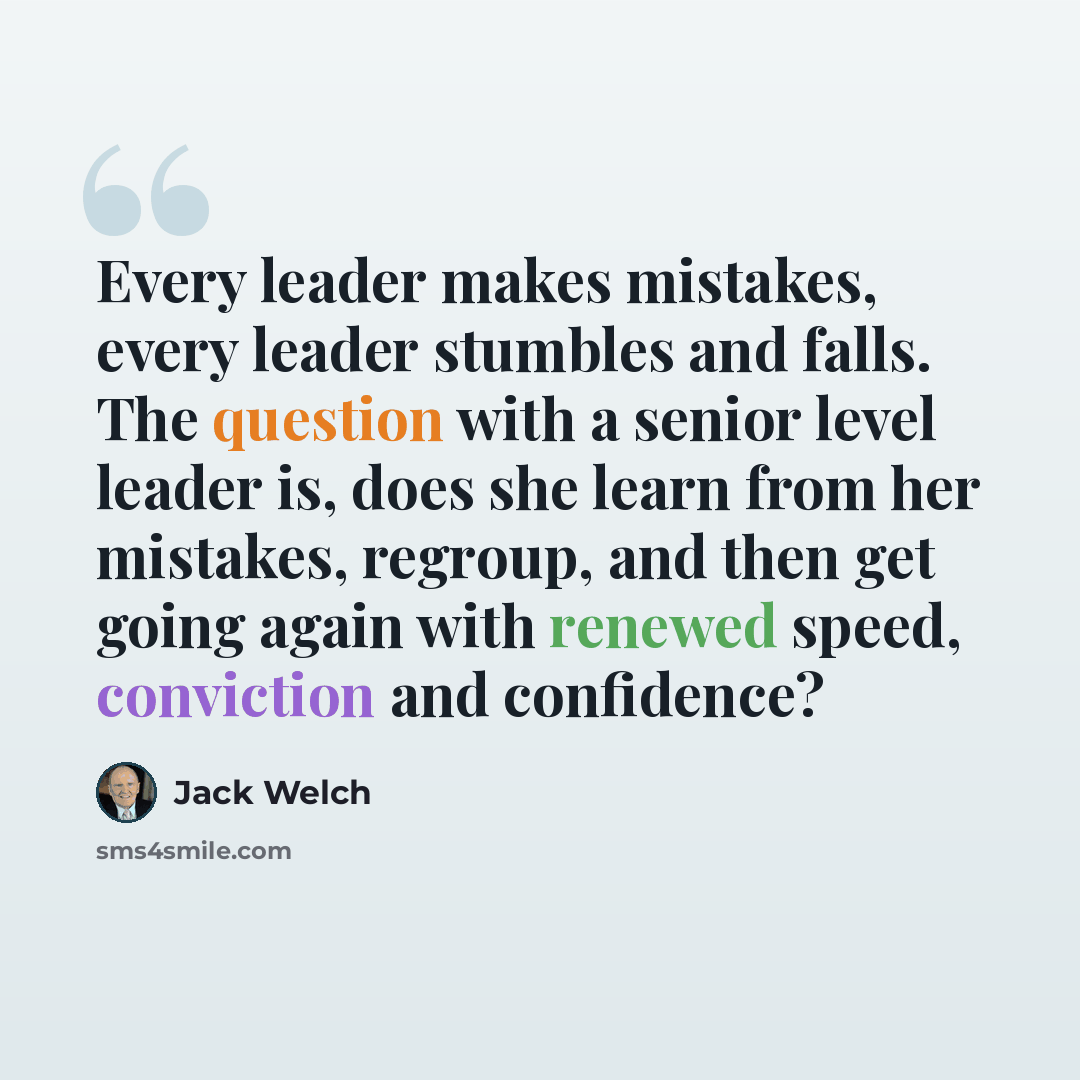 “Every leader makes mistakes, every leader stumbles and falls. The question with a senior level leader is, does she learn from her mistakes, regroup, and then get going again with renewed speed, conviction and confidence?” quote by Jack Welch
