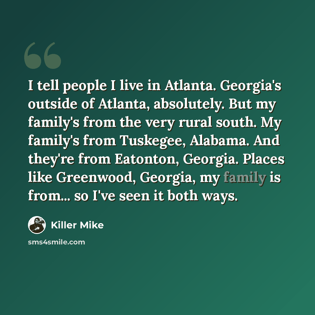 “I tell people I live in Atlanta. Georgia's outside of Atlanta, absolutely. But my family's from the very rural south. My family's from Tuskegee, Alabama. And they're from Eatonton, Georgia. Places like Greenwood, Georgia, my family is from... so I've seen it both ways.” quote by Killer Mike
