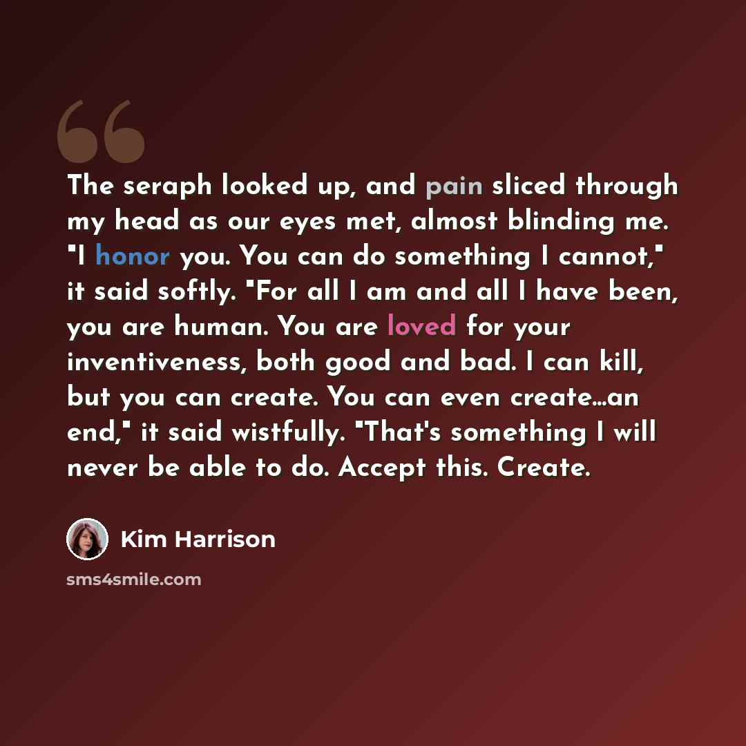 “The seraph looked up, and pain sliced through my head as our eyes met, almost blinding me. "I honor you. You can do something I cannot," it said softly. "For all I am and all I have been, you are human. You are loved for your inventiveness, both good and bad. I can kill, but you can create. You…” quote by Kim Harrison